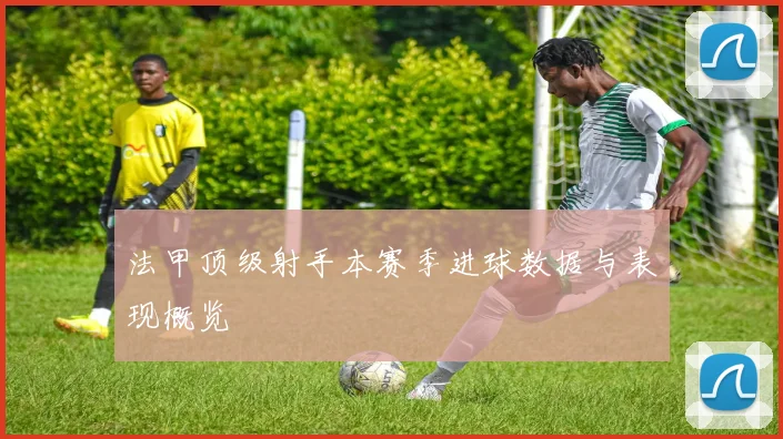 法甲顶级射手本赛季进球数据与表现概览