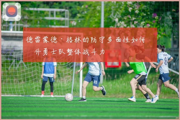 德雷蒙德·格林的防守多面性如何提升勇士队整体战斗力